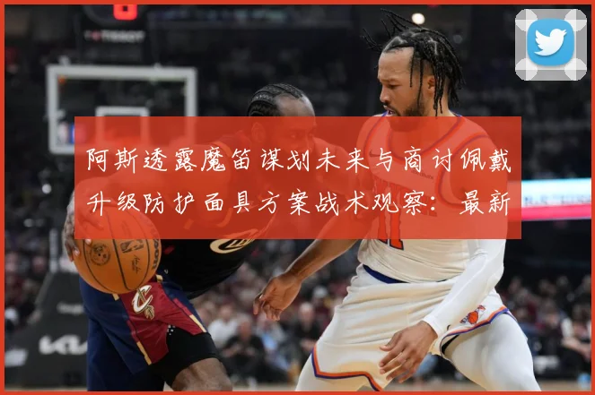 阿斯透露魔笛谋划未来与商讨佩戴升级防护面具方案战术观察：最新赛事动态与深度分析