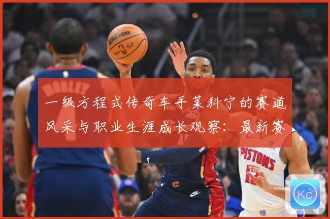 一级方程式传奇车手莱科宁的赛道风采与职业生涯成长观察：最新赛事动态与深度分析