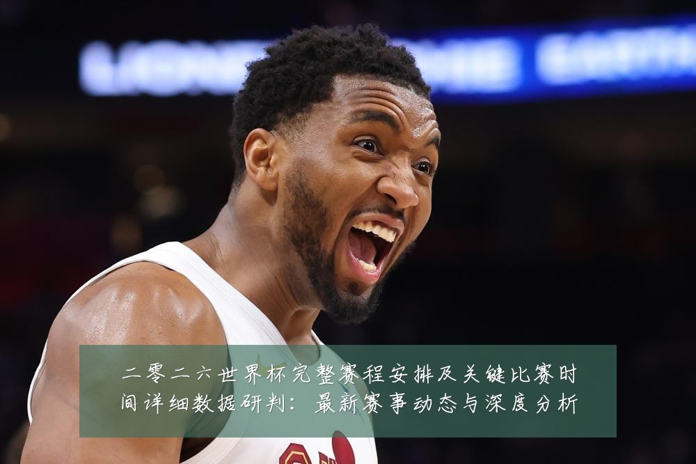 二零二六世界杯完整赛程安排及关键比赛时间详细数据研判：最新赛事动态与深度分析